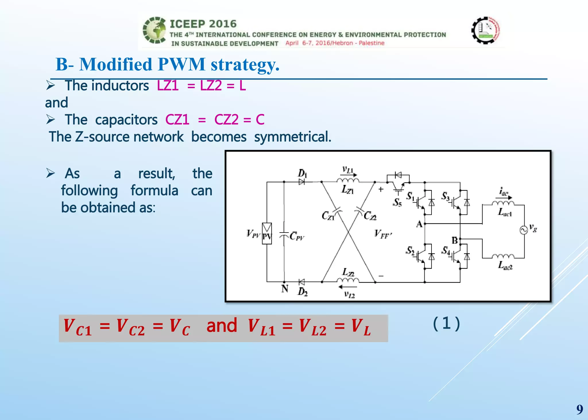 The inductors LZ1 = LZ2 = L
and
 The capacitors CZ1 = CZ2 = C
The Z-source network becomes symmetrical.
 As a result, the
following formula can
be obtained as:
𝑽 𝑪𝟏 = 𝑽 𝑪𝟐 = 𝑽 𝑪 and 𝑽 𝑳𝟏 = 𝑽 𝑳𝟐 = 𝑽 𝑳 ( 1 )
9
B- Modified PWM strategy.
 