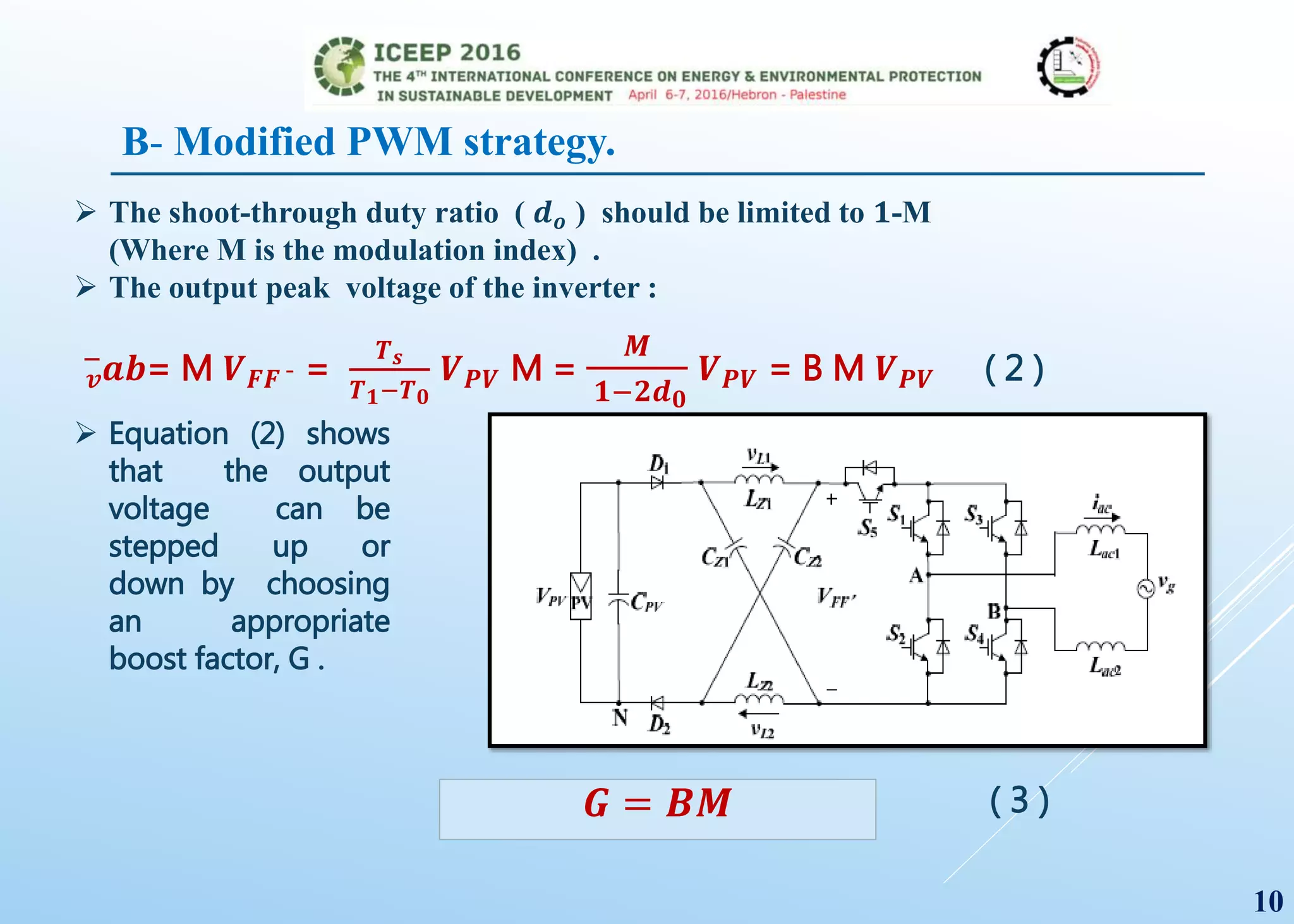  The shoot-through duty ratio ( 𝒅 𝒐 ) should be limited to 𝟏-M
(Where M is the modulation index) .
 The output peak voltage of the inverter :
𝒗
−
𝒂𝒃= M 𝑽 𝑭𝑭 ¯ =
𝑻 𝒔
𝑻 𝟏−𝑻 𝟎
𝑽 𝑷𝑽 M =
𝑴
𝟏−𝟐𝒅 𝟎
𝑽 𝑷𝑽 = B M 𝑽 𝑷𝑽 ( 2 )
 Equation (2) shows
that the output
voltage can be
stepped up or
down by choosing
an appropriate
boost factor, G .
𝑮 = 𝑩𝑴 ( 3 )
10
B- Modified PWM strategy.
 