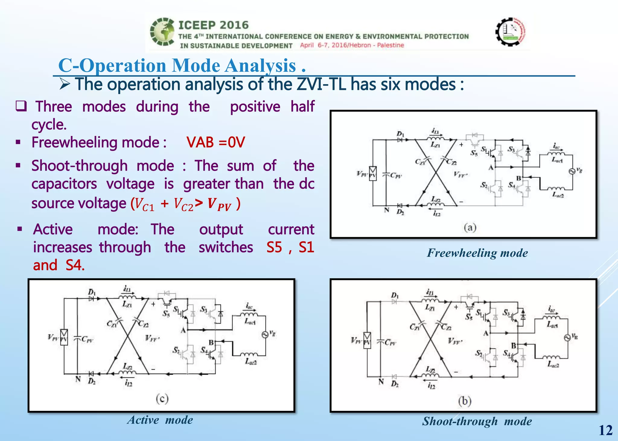 C-Operation Mode Analysis .
 The operation analysis of the ZVI-TL has six modes :
 Active mode: The output current
increases through the switches S5 , S1
and S4.
Freewheeling mode
Shoot-through mode
12
Active mode
 Three modes during the positive half
cycle.
 Freewheeling mode : VAB =0V
 Shoot-through mode : The sum of the
capacitors voltage is greater than the dc
source voltage (𝑉𝐶1 + 𝑉𝐶2˃ 𝑽 𝑷𝑽 )
 