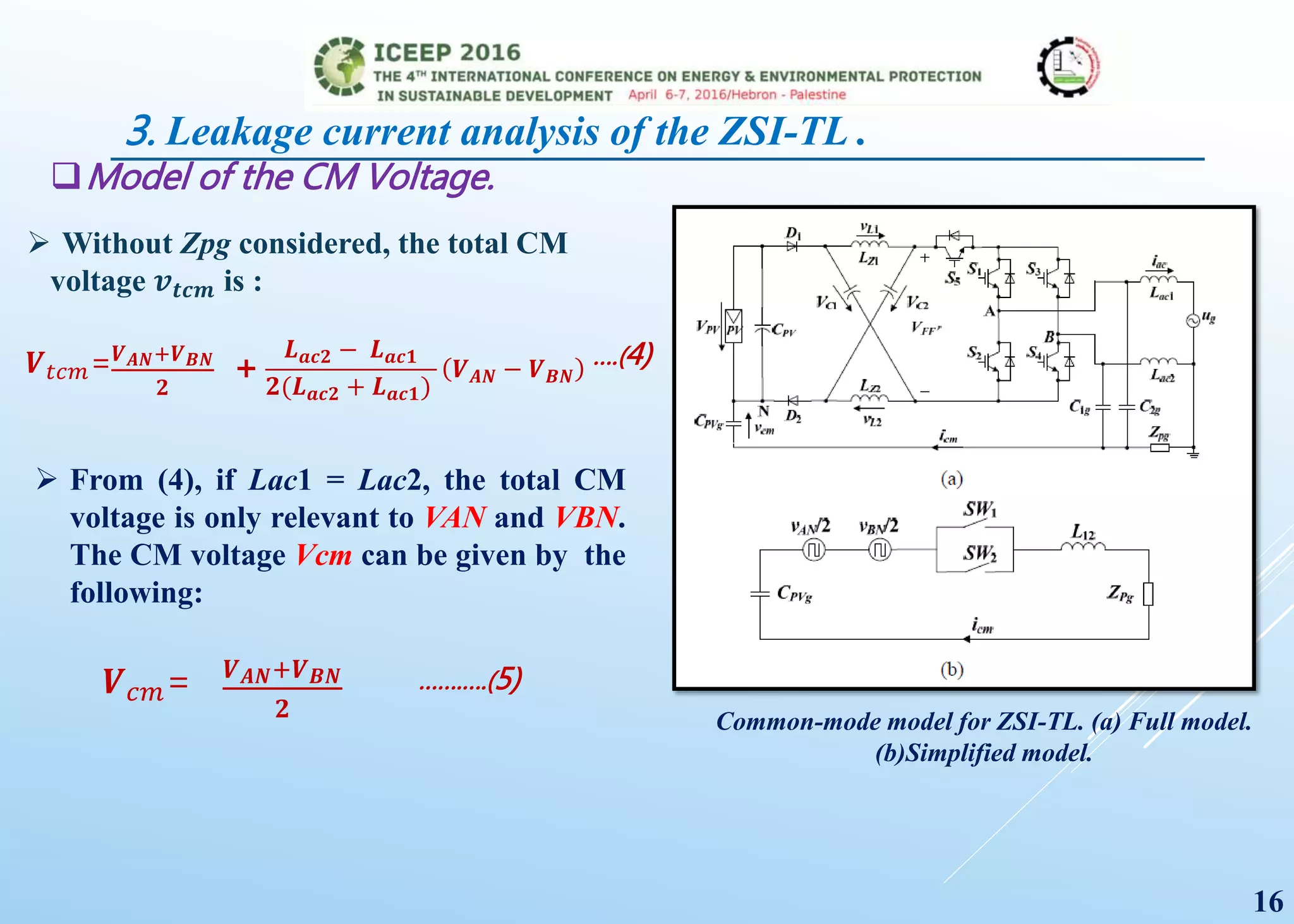 Model of the CM Voltage.
Common-mode model for ZSI-TL. (a) Full model.
(b)Simplified model.
 Without Zpg considered, the total CM
voltage 𝒗 𝒕𝒄𝒎 is :
𝑽 𝑡𝑐𝑚= 𝑽 𝑨𝑵+𝑽 𝑩𝑵
𝟐
+
𝑳 𝒂𝒄𝟐 − 𝑳 𝒂𝒄𝟏
𝟐(𝑳 𝒂𝒄𝟐 + 𝑳 𝒂𝒄𝟏)
𝑽 𝑨𝑵 − 𝑽 𝑩𝑵
….(4)
 From (4), if Lac1 = Lac2, the total CM
voltage is only relevant to VAN and VBN.
The CM voltage Vcm can be given by the
following:
𝑽 𝑐𝑚= 𝑽 𝑨𝑵+𝑽 𝑩𝑵
𝟐
…….….(5)
16
3. Leakage current analysis of the ZSI-TL .
 