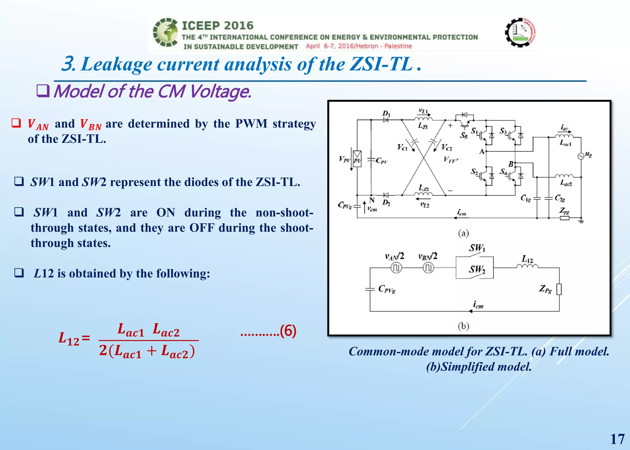 Model of the CM Voltage.
Common-mode model for ZSI-TL. (a) Full model.
(b)Simplified model.
 𝑽 𝑨𝑵 and 𝑽 𝑩𝑵 are determined by the PWM strategy
of the ZSI-TL.
 SW1 and SW2 represent the diodes of the ZSI-TL.
 SW1 and SW2 are ON during the non-shoot-
through states, and they are OFF during the shoot-
through states.
 L12 is obtained by the following:
𝑳 𝒂𝒄𝟏 𝑳 𝒂𝒄𝟐
𝟐(𝑳 𝒂𝒄𝟏 + 𝑳 𝒂𝒄𝟐)
…….….(6)𝑳 𝟏𝟐=
17
3. Leakage current analysis of the ZSI-TL .
 