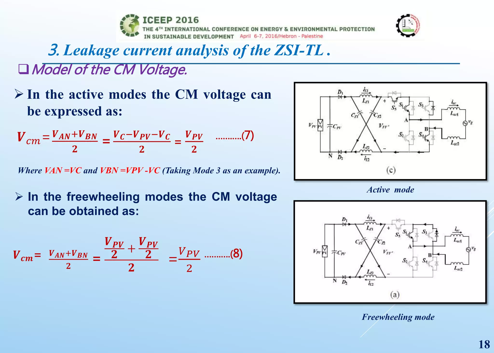 Model of the CM Voltage.
 In the active modes the CM voltage can
be expressed as:
Active mode
𝑽 𝑐𝑚= 𝑽 𝑨𝑵+𝑽 𝑩𝑵
𝟐
=
𝑽 𝑪−𝑽 𝑷𝑽−𝑽 𝑪
𝟐
=
𝑽 𝑷𝑽
𝟐
…….….(7)
Where VAN =VC and VBN =VPV -VC (Taking Mode 3 as an example).
 In the freewheeling modes the CM voltage
can be obtained as:
Freewheeling mode
𝑽 𝒄𝒎= 𝑽 𝑨𝑵+𝑽 𝑩𝑵
𝟐
=
𝑽 𝑷𝑽
𝟐
+
𝑽 𝑷𝑽
𝟐
𝟐
=
𝑉 𝑃𝑉
2
…….….(8)
18
3. Leakage current analysis of the ZSI-TL .
 