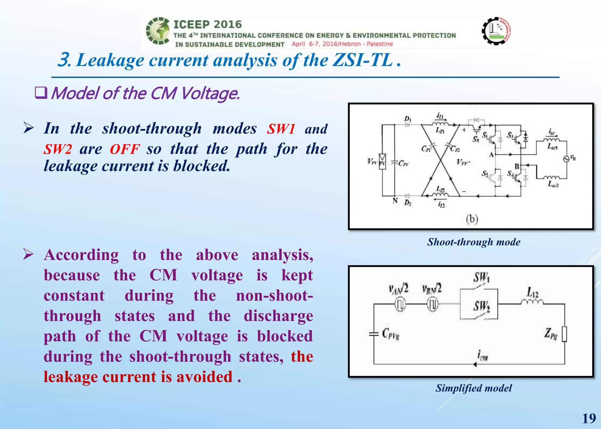 3. Leakage current analysis of the ZSI-TL .
Model of the CM Voltage.
Shoot-through mode
Simplified model
 In the shoot-through modes SW1 and
SW2 are OFF so that the path for the
leakage current is blocked.
 According to the above analysis,
because the CM voltage is kept
constant during the non-shoot-
through states and the discharge
path of the CM voltage is blocked
during the shoot-through states, the
leakage current is avoided .
19
 