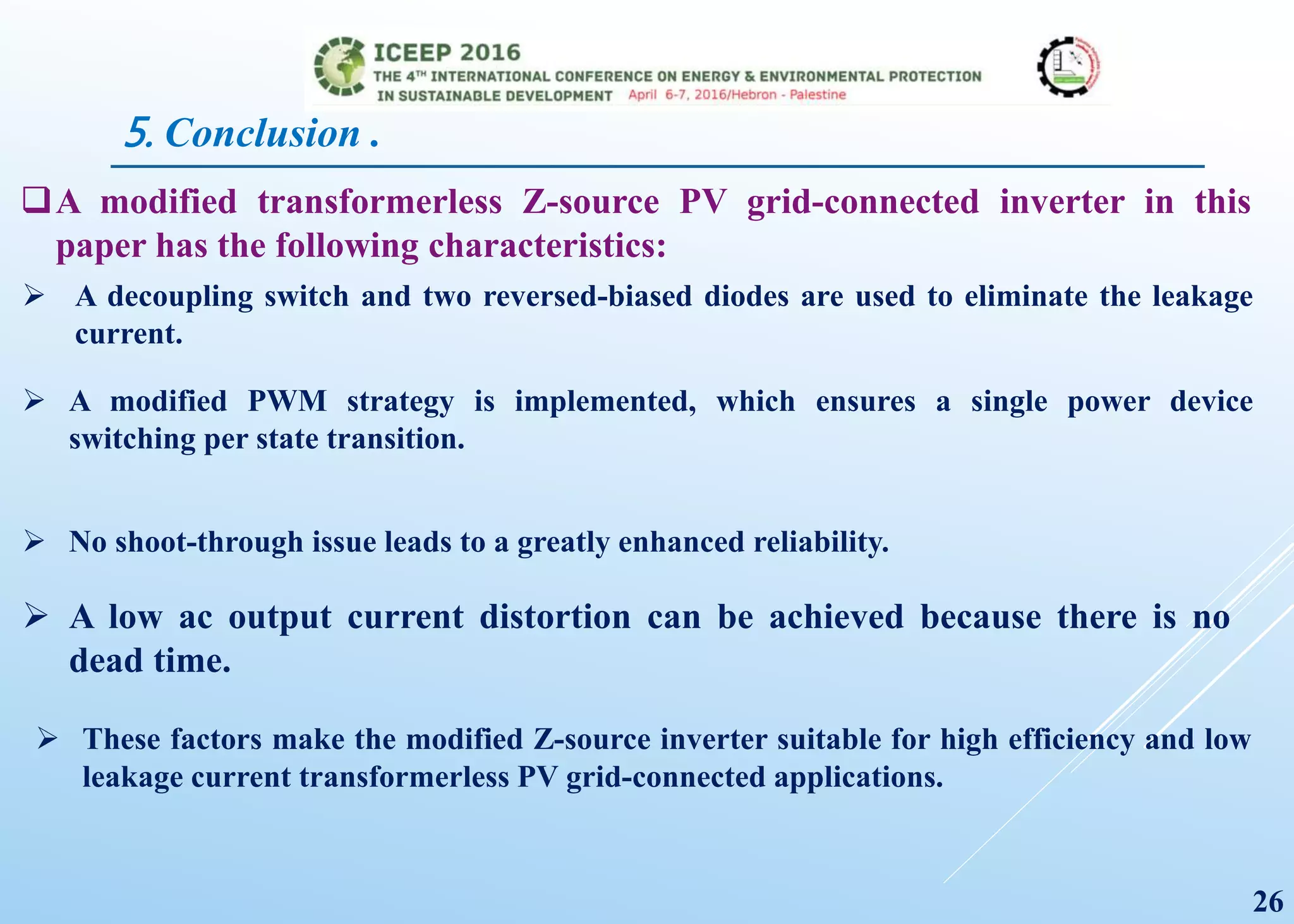 5. Conclusion .
 A low ac output current distortion can be achieved because there is no
dead time.
A modified transformerless Z-source PV grid-connected inverter in this
paper has the following characteristics:
26
 A decoupling switch and two reversed-biased diodes are used to eliminate the leakage
current.
 A modified PWM strategy is implemented, which ensures a single power device
switching per state transition.
 No shoot-through issue leads to a greatly enhanced reliability.
 These factors make the modified Z-source inverter suitable for high efficiency and low
leakage current transformerless PV grid-connected applications.
 