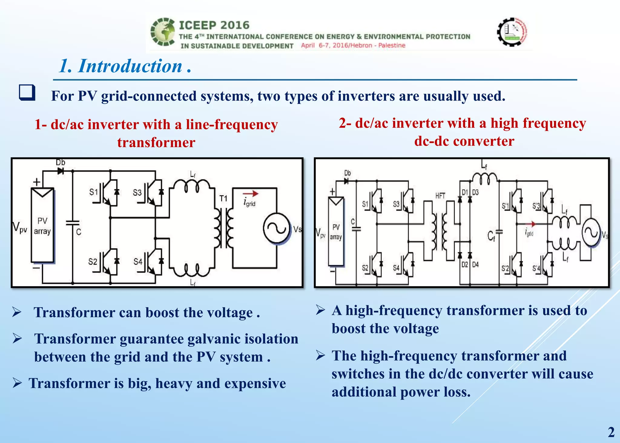 1. Introduction .
1- dc/ac inverter with a line-frequency
transformer
2- dc/ac inverter with a high frequency
dc-dc converter
 For PV grid-connected systems, two types of inverters are usually used.
 Transformer can boost the voltage .
 Transformer guarantee galvanic isolation
between the grid and the PV system .
 Transformer is big, heavy and expensive
 A high-frequency transformer is used to
boost the voltage
 The high-frequency transformer and
switches in the dc/dc converter will cause
additional power loss.
2
 