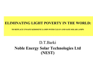ELIMINATING LIGHT POVERTY IN THE WORLD:  TO REPLACE UNSAFE KEROSENE LAMPS WITH CLEAN AND SAFE SOLAR LAMPS   D.T.Barki Noble Energy Solar Technologies Ltd (NEST) 