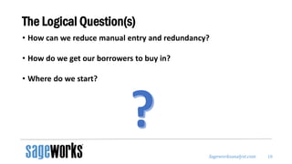 Sageworksanalyst.com
The Logical Question(s)
• How can we reduce manual entry and redundancy?
• How do we get our borrowers to buy in?
• Where do we start?
18
 