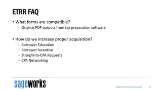 Sageworksanalyst.com
ETRR FAQ
• What forms are compatible?
- Original PDF outputs from tax preparation software
• How do we increase proper acquisition?
- Borrower Education
- Borrower Incentive
- Straight-to-CPA Requests
- CPA Networking
22
 