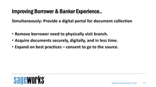 Sageworksanalyst.com
Improving Borrower & Banker Experience..
Simultaneously: Provide a digital portal for document collection
• Remove borrower need to physically visit branch.
• Acquire documents securely, digitally, and in less time.
• Expand on best practices – consent to go to the source.
27
 