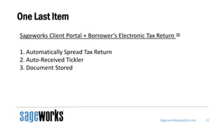 Sageworksanalyst.com
One Last Item
33
Sageworks Client Portal + Borrower’s Electronic Tax Return =
1. Automatically Spread Tax Return
2. Auto-Received Tickler
3. Document Stored
 