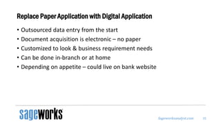 Sageworksanalyst.com
Replace Paper Application with Digital Application
• Outsourced data entry from the start
• Document acquisition is electronic – no paper
• Customized to look & business requirement needs
• Can be done in-branch or at home
• Depending on appetite – could live on bank website
35
 
