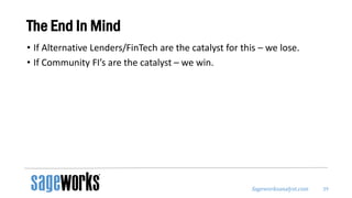 Sageworksanalyst.com
The End In Mind
• If Alternative Lenders/FinTech are the catalyst for this – we lose.
• If Community FI’s are the catalyst – we win.
39
 