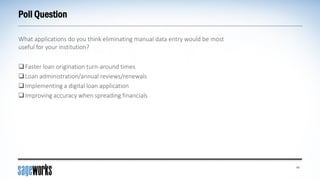 Poll Question
What applications do you think eliminating manual data entry would be most
useful for your institution?
40
Faster loan origination turn-around times
Loan administration/annual reviews/renewals
Implementing a digital loan application
Improving accuracy when spreading financials
 