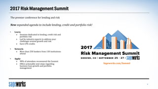 2017 Risk Management Summit
5
The premier conference for lending and risk
New expanded agenda to include lending, credit and portfolio risk!
• Learn:
» Sessions dedicated to lending, credit risk and
portfolio risk
» Led by industry experts to address your
challenges around growth and risk
» Earn CPE credits
• Network:
» More than 250 bankers from 130 institutions
attend
• Apply:
» 98% of attendees recommend the Summit
» Offers actionable next steps regarding
business loan growth and portfolio
management
Sageworks.com/Summit
 