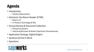 Sageworksanalyst.com
Agenda
• Introduction
• Industry Observations
• Electronic Tax Return Reader (ETRR)
• What Is It?
• In-Product Technology & FAQ
• Annual Review & Document Collection
• Strong Foundations
• Improving Borrower & Banker Experience Simultaneously
• Application Strategy: Digital Origins
• Synthesis & End In Mind
• Questions
9
 