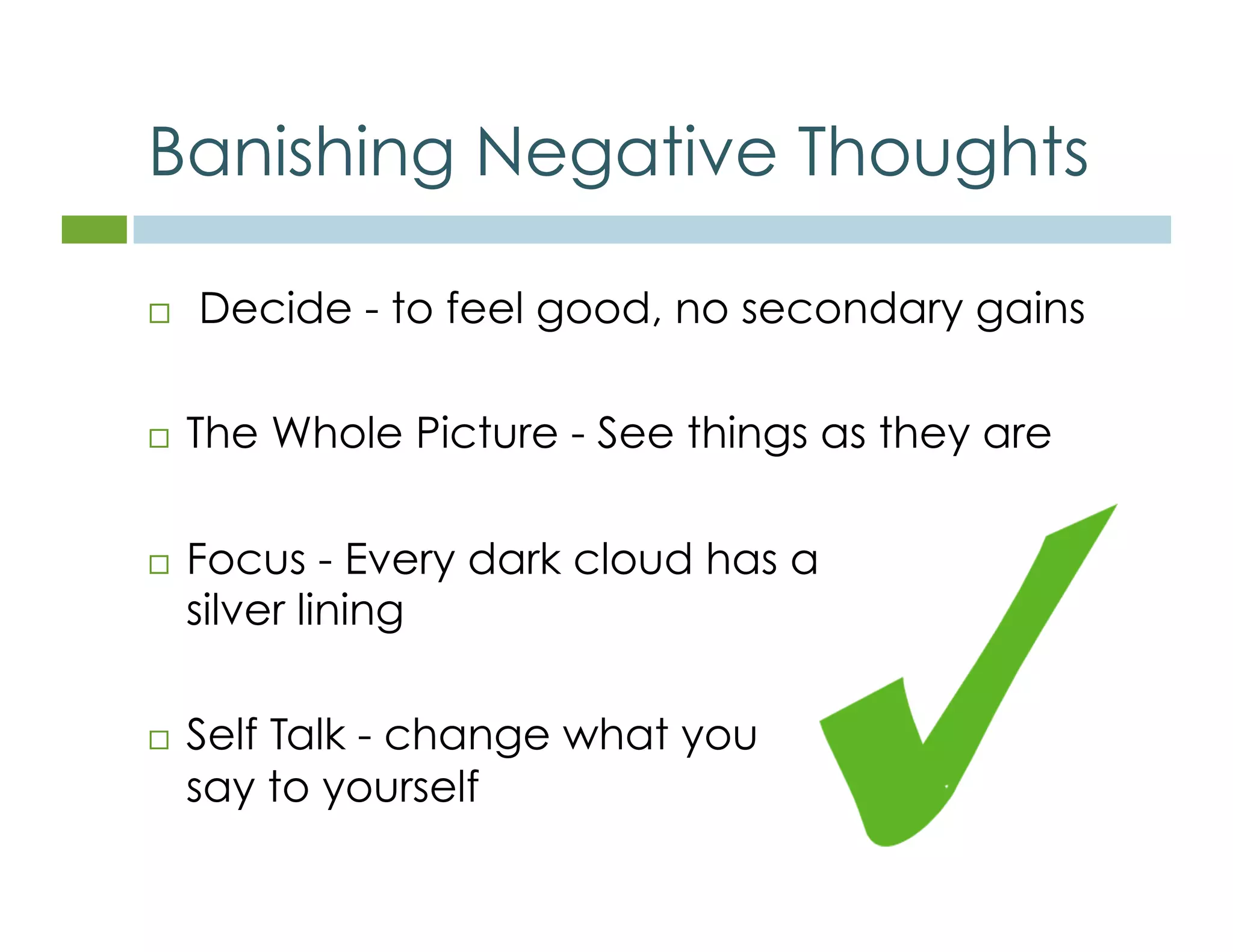 Banishing Negative Thoughts 
 Decide - to feel good, no secondary gains 
 The Whole Picture - See things as they are 
 Focus - Every dark cloud has a 
silver lining 
 Self Talk - change what you 
say to yourself 
 
