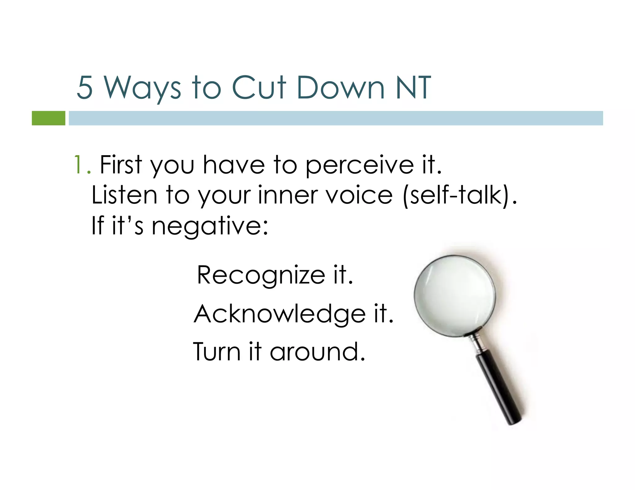 5 Ways to Cut Down NT 
1. First you have to perceive it. 
Listen to your inner voice (self-talk). 
If it’s negative: 
Recognize it. 
Acknowledge it. 
Turn it around. 
 