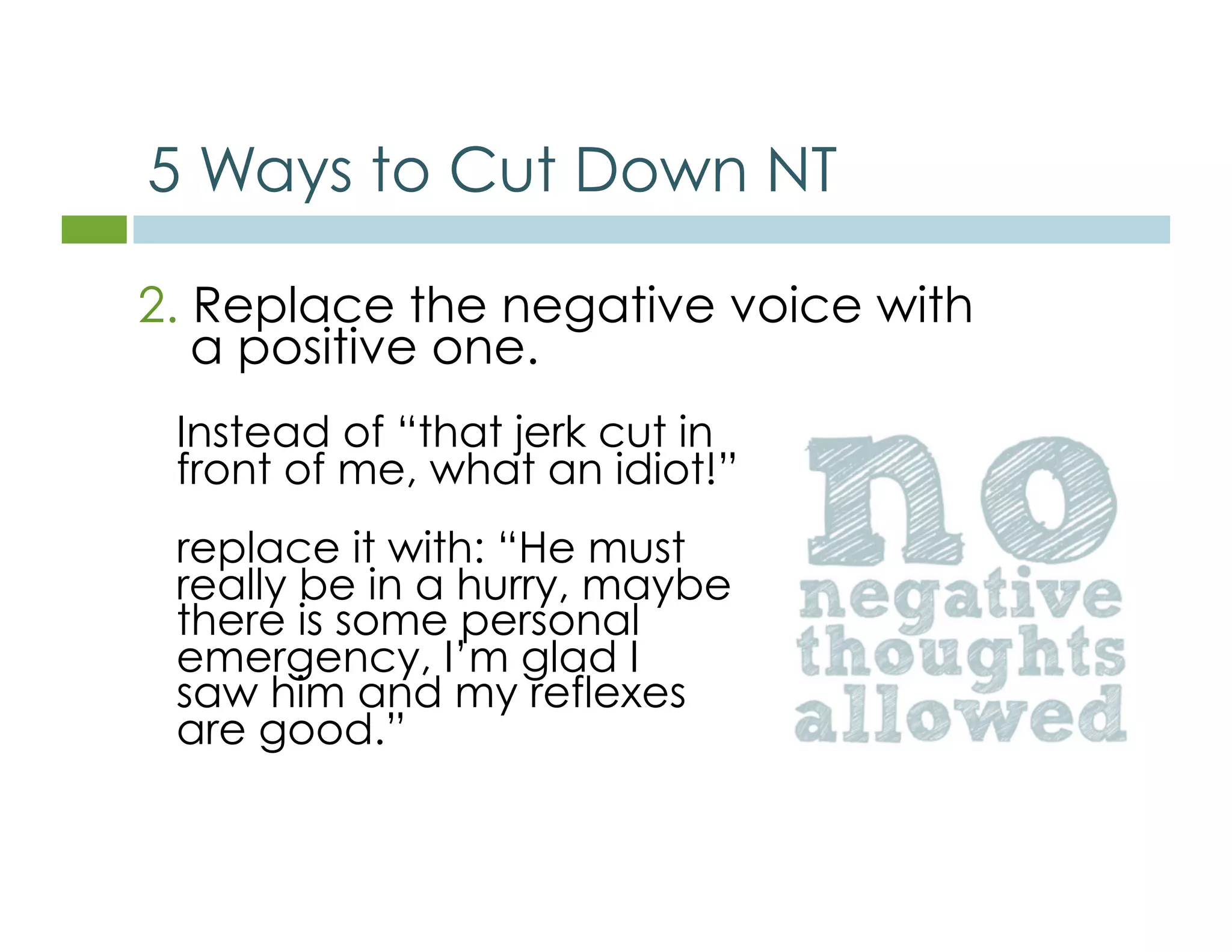 5 Ways to Cut Down NT 
2. Replace the negative voice with 
a positive one. 
Instead of “that jerk cut in 
front of me, what an idiot!” 
replace it with: “He must 
really be in a hurry, maybe 
there is some personal 
emergency, I’m glad I 
saw him and my reflexes 
are good.” 
 