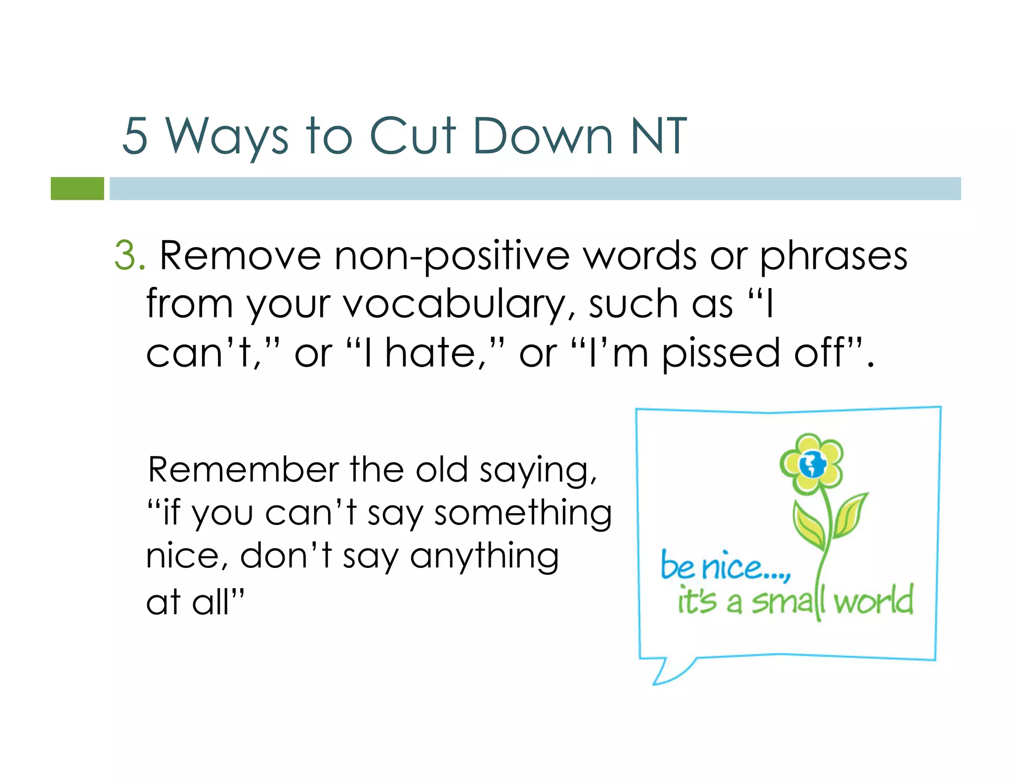 5 Ways to Cut Down NT 
3. Remove non-positive words or phrases 
from your vocabulary, such as “I 
can’t,” or “I hate,” or “I’m pissed off”. 
Remember the old saying, 
“if you can’t say something 
nice, don’t say anything 
at all” 
 