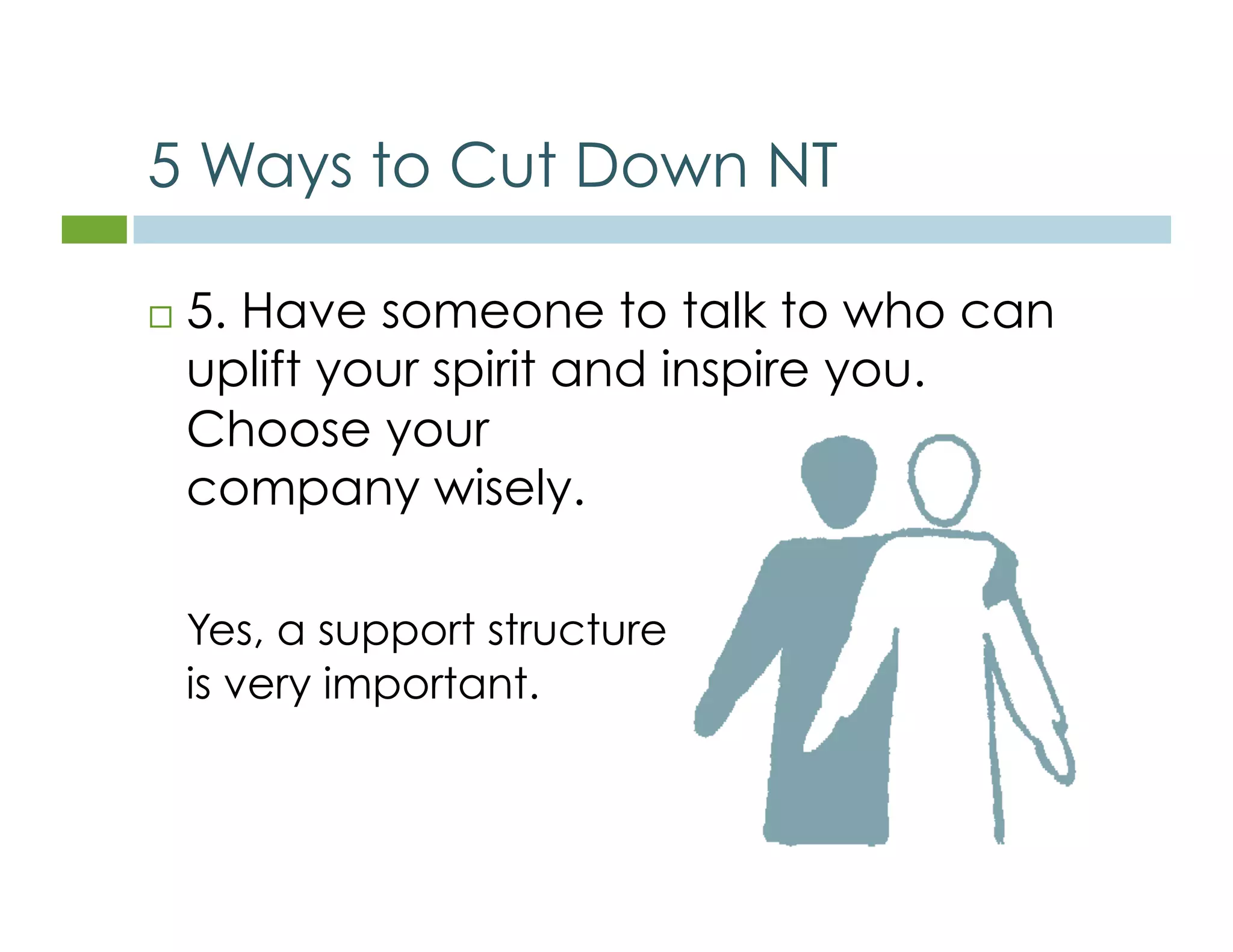 5 Ways to Cut Down NT 
 5. Have someone to talk to who can 
uplift your spirit and inspire you. 
Choose your 
company wisely. 
Yes, a support structure 
is very important. 
 