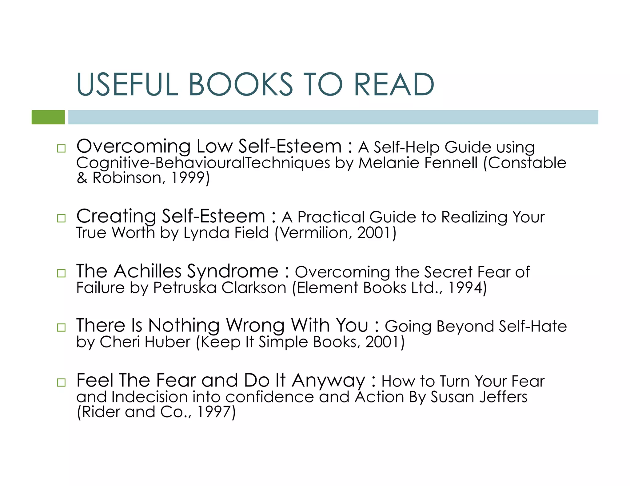 USEFUL BOOKS TO READ 
 Overcoming Low Self-Esteem : A Self-Help Guide using 
Cognitive-BehaviouralTechniques by Melanie Fennell (Constable 
& Robinson, 1999) 
 Creating Self-Esteem : A Practical Guide to Realizing Your 
True Worth by Lynda Field (Vermilion, 2001) 
 The Achilles Syndrome : Overcoming the Secret Fear of 
Failure by Petruska Clarkson (Element Books Ltd., 1994) 
 There Is Nothing Wrong With You : Going Beyond Self-Hate 
by Cheri Huber (Keep It Simple Books, 2001) 
 Feel The Fear and Do It Anyway : How to Turn Your Fear 
and Indecision into confidence and Action By Susan Jeffers 
(Rider and Co., 1997) 
 