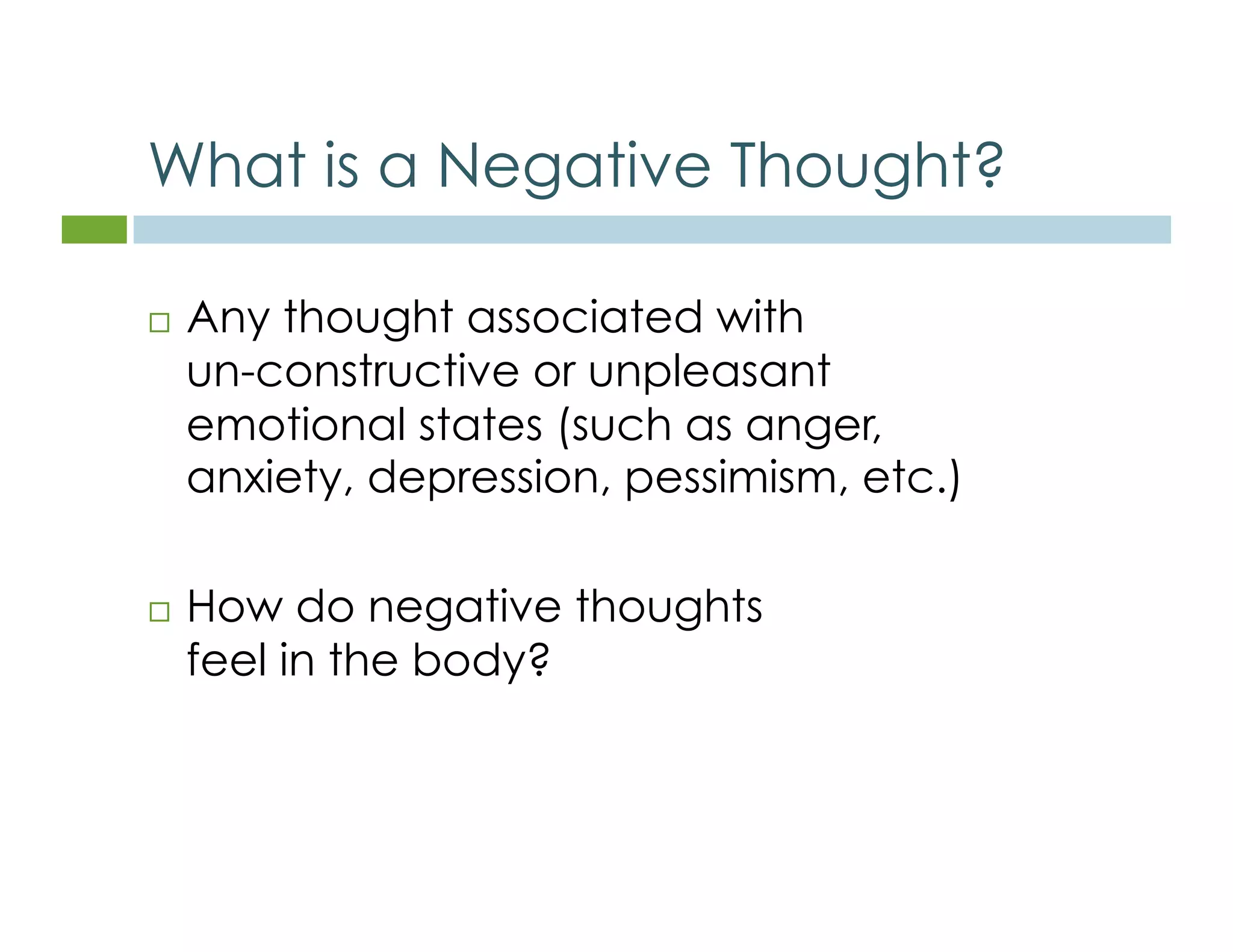 What is a Negative Thought? 
 Any thought associated with 
un-constructive or unpleasant 
emotional states (such as anger, 
anxiety, depression, pessimism, etc.) 
 How do negative thoughts 
feel in the body? 
 