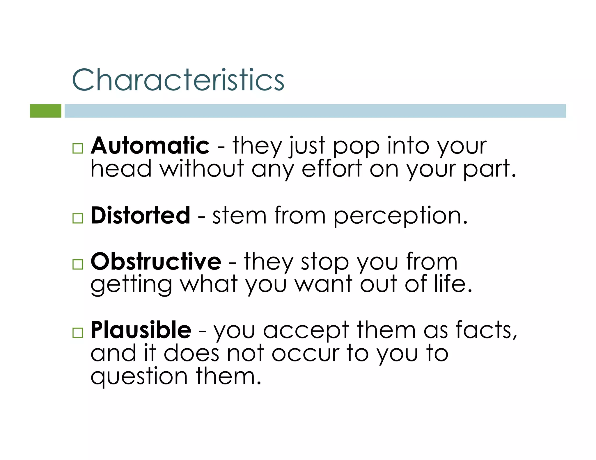 Characteristics 
 Automatic - they just pop into your 
head without any effort on your part. 
 Distorted - stem from perception. 
 Obstructive - they stop you from 
getting what you want out of life. 
 Plausible - you accept them as facts, 
and it does not occur to you to 
question them. 
 