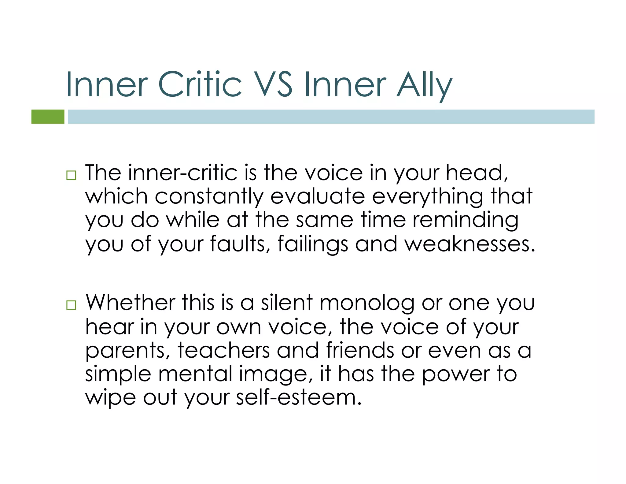 Inner Critic VS Inner Ally 
 The inner-critic is the voice in your head, 
which constantly evaluate everything that 
you do while at the same time reminding 
you of your faults, failings and weaknesses. 
 Whether this is a silent monolog or one you 
hear in your own voice, the voice of your 
parents, teachers and friends or even as a 
simple mental image, it has the power to 
wipe out your self-esteem. 
 