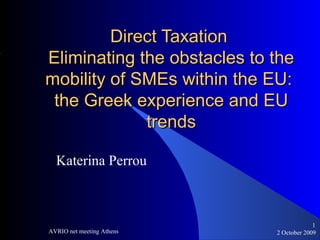 2 October 2009AVRIO net meeting Athens
1
Direct TaxationDirect Taxation
Eliminating the obstacles to theEliminating the obstacles to the
mobility of SMEs within the EU:mobility of SMEs within the EU:
the Greek experience and EUthe Greek experience and EU
trendstrends
Katerina Perrou
 