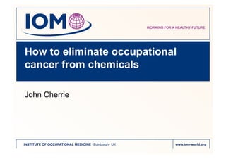 WORKING FOR A HEALTHY FUTURE
INSTITUTE OF OCCUPATIONAL MEDICINE . Edinburgh . UK www.iom-world.org
How to eliminate occupational
cancer from chemicals
John Cherrie
 
