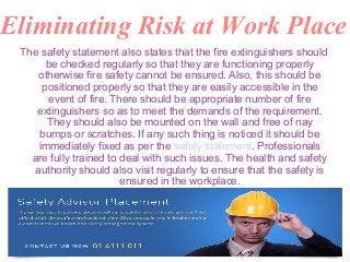 Eliminating Risk at Work Place
The safety statement also states that the fire extinguishers should
be checked regularly so that they are functioning properly
otherwise fire safety cannot be ensured. Also, this should be
positioned properly so that they are easily accessible in the
event of fire. There should be appropriate number of fire
extinguishers so as to meet the demands of the requirement.
They should also be mounted on the wall and free of nay
bumps or scratches. If any such thing is noticed it should be
immediately fixed as per the safety statement. Professionals
are fully trained to deal with such issues. The health and safety
authority should also visit regularly to ensure that the safety is
ensured in the workplace.
 