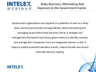 Risky Business: Eliminating Risk
Exposure in the Government Sector
Government organizations are exposed to a plethora of risks on a daily
basis and must proactively manage liability, while anticipating and
managing issues before they become critical. A strategic risk
management framework that allows governments to identify, monitor,
and manage their enterprise risk in an integrated manner is vital. It
helps to predict potential hazardous events, reduce hazards and ensure
informed decision making.
 