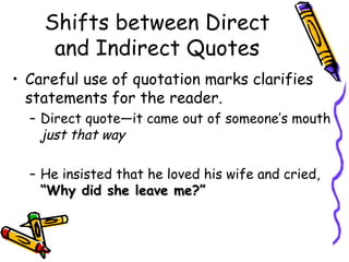 Shifts between Direct
     and Indirect Quotes
• Careful use of quotation marks clarifies
  statements for the reader.
  – Direct quote—it came out of someone’s mouth
    just that way

  – He insisted that he loved his wife and cried,
    “Why did she leave me?”
 