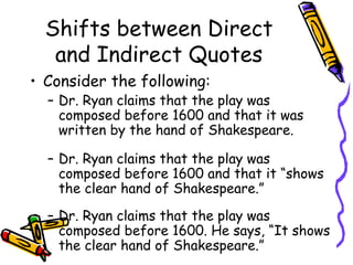 Shifts between Direct
   and Indirect Quotes
• Consider the following:
  – Dr. Ryan claims that the play was
    composed before 1600 and that it was
    written by the hand of Shakespeare.

  – Dr. Ryan claims that the play was
    composed before 1600 and that it “shows
    the clear hand of Shakespeare.”
  – Dr. Ryan claims that the play was
    composed before 1600. He says, “It shows
    the clear hand of Shakespeare.”
 