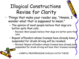 Illogical Constructions
      Revise for Clarity
• Things that make your reader say, “Hmmm, I
  wonder what that is supposed to mean.”
  – The opinion of most people believe that dogs are
    better pets than cats.
     • Revised: Most people believe that dogs are better pets than
       cats.
  – Repeat offenders whose licenses have already been
    suspended for drunk driving will be revoked.
     • Revised: Repeat offenders whose licenses have already been
       suspended for drunk driving will have their licenses revoked.

        – CAREFUL PROOFREADING SHOULD CATCH THESE!
 