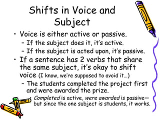 Shifts in Voice and
          Subject
• Voice is either active or passive.
  – If the subject does it, it’s active.
  – If the subject is acted upon, it’s passive.
• If a sentence has 2 verbs that share
  the same subject, it’s okay to shift
  voice (I know, we’re supposed to avoid it…)
  – The students completed the project first
    and were awarded the prize.
     • Completed is active, were awarded is passive—
       but since the one subject is students, it works.
 