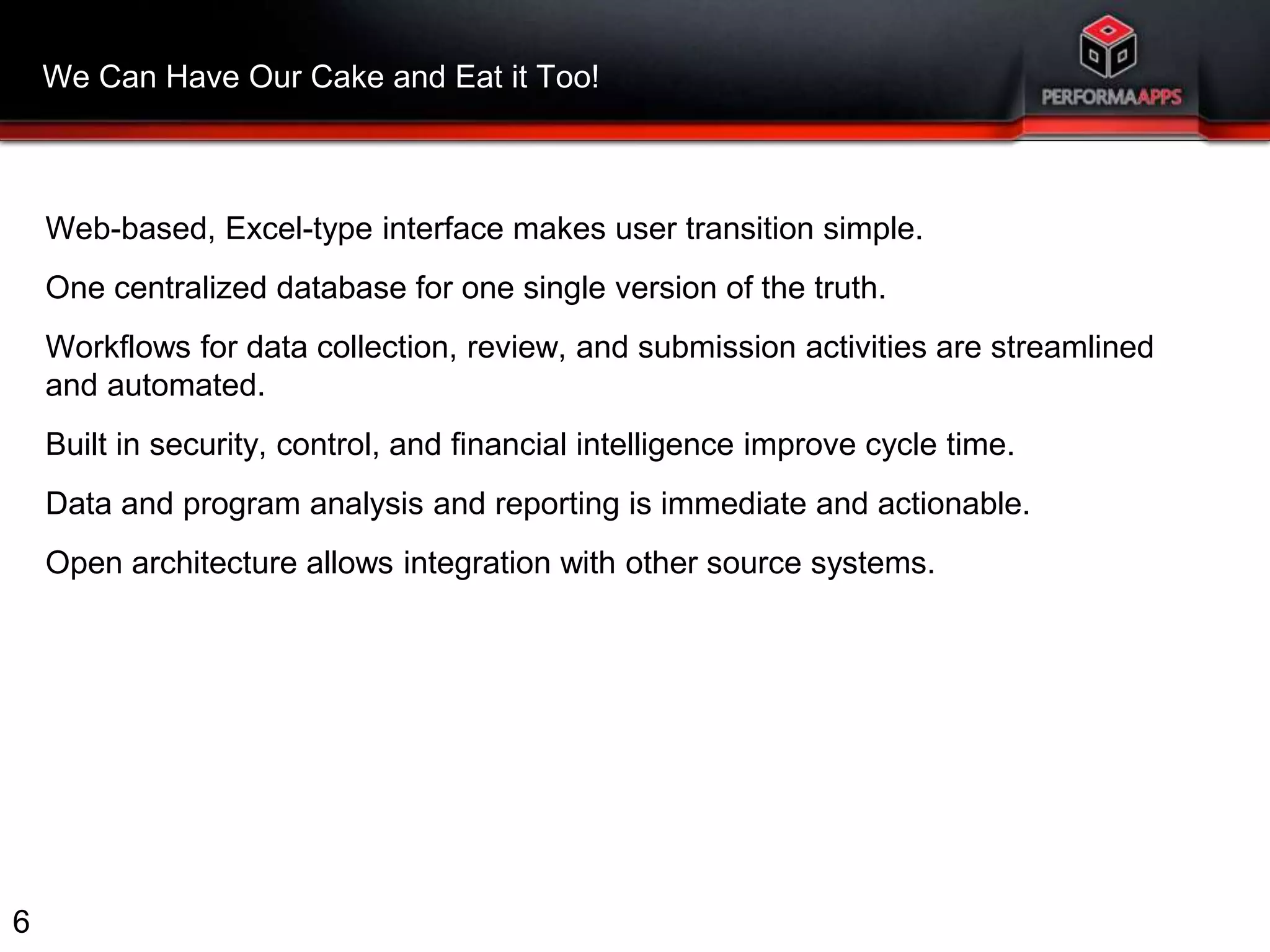 We Can Have Our Cake and Eat it Too! 
Web-based, Excel-type interface makes user transition simple. 
One centralized database for one single version of the truth. 
Workflows for data collection, review, and submission activities are streamlined 
and automated. 
Built in security, control, and financial intelligence improve cycle time. 
Data and program analysis and reporting is immediate and actionable. 
Open architecture allows integration with other source systems. 
6 
 