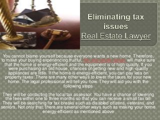 You cannot blame yourself because everyone wants a new home. Therefore,
to make your buying experiencing fruitful, the real estate lawyer will make sure
that the home is energy-efficient and the equipment is of high quality. If you
were purchasing an old house, chances of getting new and high-quality
appliances are little. If the home is energy-efficient, you can pay less on
property taxes. There are many other ways to lower the taxes for your new
home. The legal professional will tell you how. They will aid you with the
following steps
They will be contacting the local tax assessor. You have a chance of lowering
the fees within one to three months so that you can receive a small tax bill
They will be searching for tax breaks such as disabled citizens, veterans, and
seniors. Not only that, there are several other ways such as making your home
energy-efficient as mentioned above
 