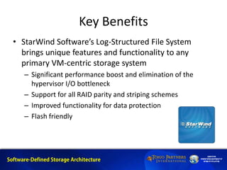 Key Benefits
• StarWind Software’s Log-Structured File System
brings unique features and functionality to any
primary VM-centric storage system
– Significant performance boost and elimination of the
hypervisor I/O bottleneck
– Support for all RAID parity and striping schemes
– Improved functionality for data protection
– Flash friendly
 