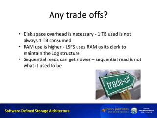 Any trade offs?
• Disk space overhead is necessary - 1 TB used is not
always 1 TB consumed
• RAM use is higher - LSFS uses RAM as its clerk to
maintain the Log structure
• Sequential reads can get slower – sequential read is not
what it used to be
 