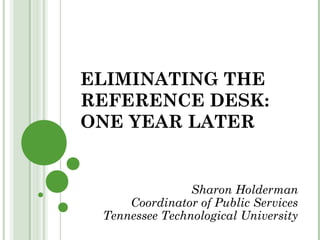 ELIMINATING THE 
REFERENCE DESK: 
ONE YEAR LATER 
Sharon Holderman 
Coordinator of Public Services 
Tennessee Technological University 
 
