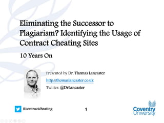 1#contractcheating
Eliminating the Successor to
Plagiarism? Identifying the Usage of
Contract Cheating Sites
10 Years On
Presented by Dr. Thomas Lancaster
http://thomaslancaster.co.uk
Twitter: @DrLancaster
 