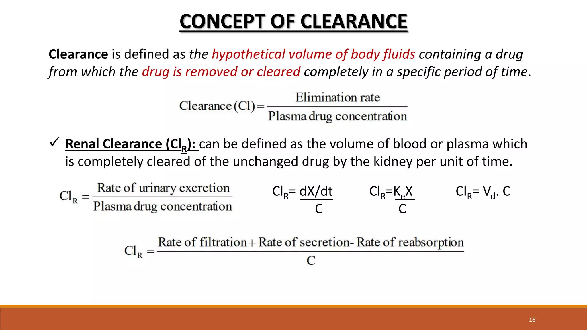 16
CONCEPT OF CLEARANCE
Clearance is defined as the hypothetical volume of body fluids containing a drug
from which the drug is removed or cleared completely in a specific period of time.
 Renal Clearance (ClR): can be defined as the volume of blood or plasma which
is completely cleared of the unchanged drug by the kidney per unit of time.
ClR= dX/dt ClR=KeX ClR= Vd. C
C C
 