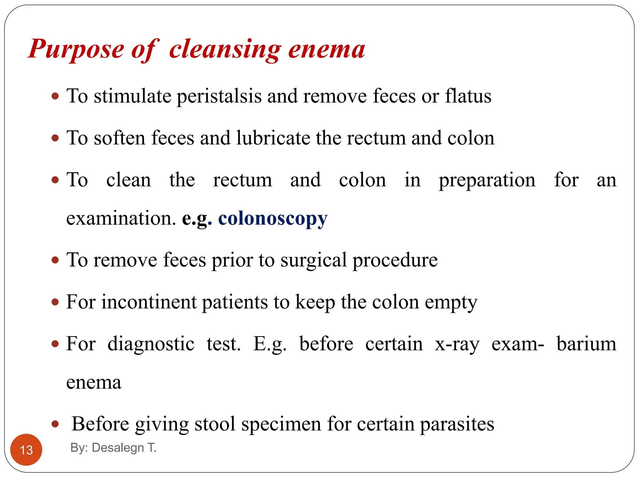 13
Purpose of cleansing enema
 To stimulate peristalsis and remove feces or flatus
 To soften feces and lubricate the rectum and colon
 To clean the rectum and colon in preparation for an
examination. e.g. colonoscopy
 To remove feces prior to surgical procedure
 For incontinent patients to keep the colon empty
 For diagnostic test. E.g. before certain x-ray exam- barium
enema
 Before giving stool specimen for certain parasites
By: Desalegn T.
 