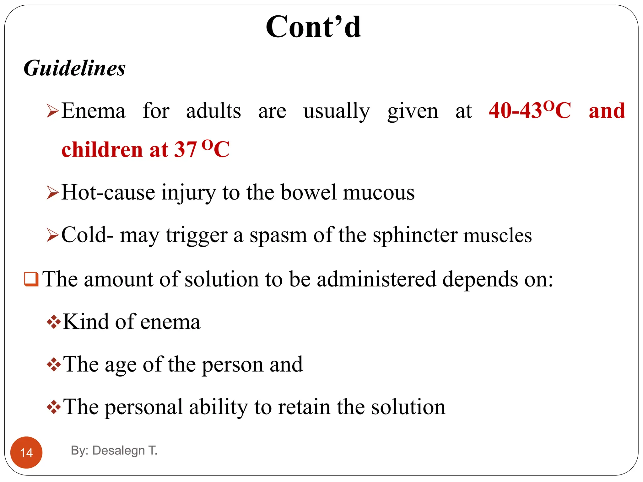 Cont’d
14
Guidelines
Enema for adults are usually given at 40-43OC and
children at 37 OC
Hot-cause injury to the bowel mucous
Cold- may trigger a spasm of the sphincter muscles
The amount of solution to be administered depends on:
Kind of enema
The age of the person and
The personal ability to retain the solution
By: Desalegn T.
 