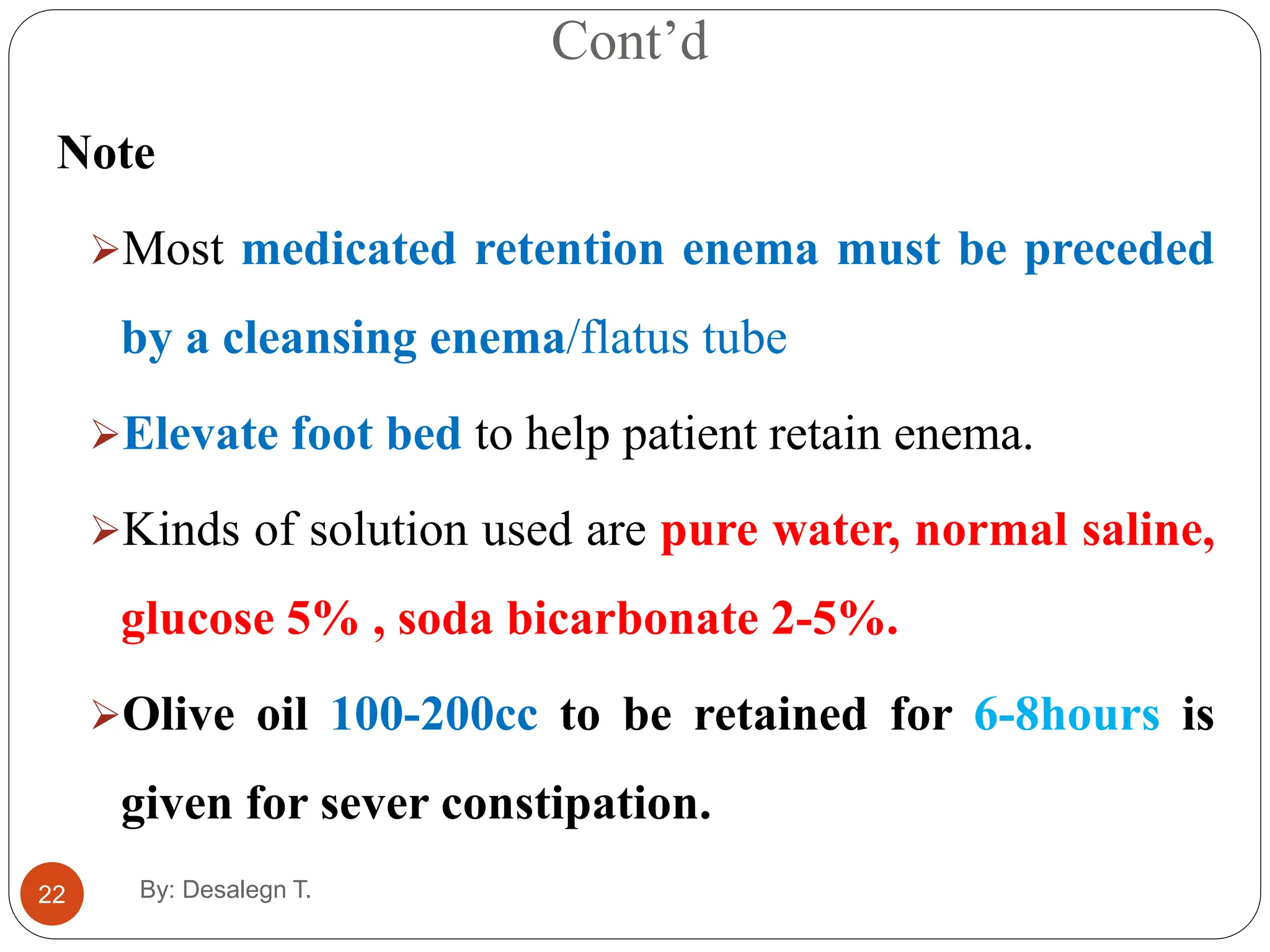 Cont’d
22
Note
Most medicated retention enema must be preceded
by a cleansing enema/flatus tube
Elevate foot bed to help patient retain enema.
Kinds of solution used are pure water, normal saline,
glucose 5% , soda bicarbonate 2-5%.
Olive oil 100-200cc to be retained for 6-8hours is
given for sever constipation.
By: Desalegn T.
 