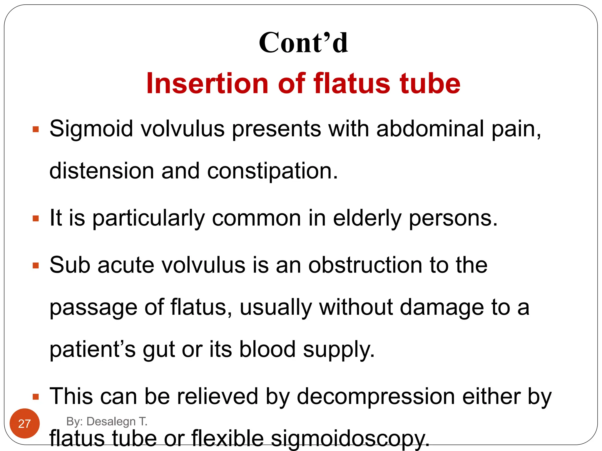 Cont’d
27
Insertion of flatus tube
 Sigmoid volvulus presents with abdominal pain,
distension and constipation.
 It is particularly common in elderly persons.
 Sub acute volvulus is an obstruction to the
passage of flatus, usually without damage to a
patient’s gut or its blood supply.
 This can be relieved by decompression either by
flatus tube or flexible sigmoidoscopy.
By: Desalegn T.
 