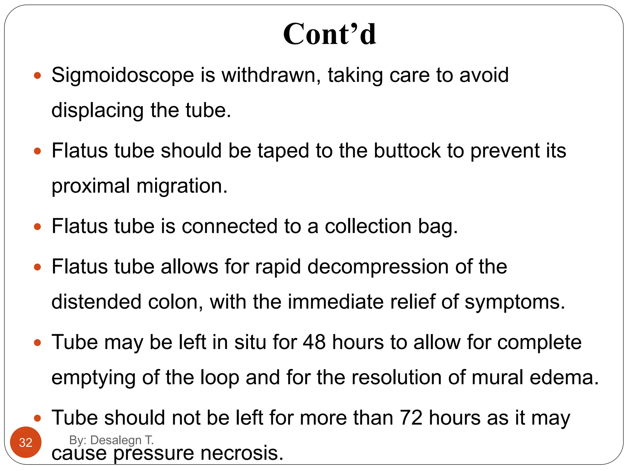 Cont’d
By: Desalegn T.
32
 Sigmoidoscope is withdrawn, taking care to avoid
displacing the tube.
 Flatus tube should be taped to the buttock to prevent its
proximal migration.
 Flatus tube is connected to a collection bag.
 Flatus tube allows for rapid decompression of the
distended colon, with the immediate relief of symptoms.
 Tube may be left in situ for 48 hours to allow for complete
emptying of the loop and for the resolution of mural edema.
 Tube should not be left for more than 72 hours as it may
cause pressure necrosis.
 