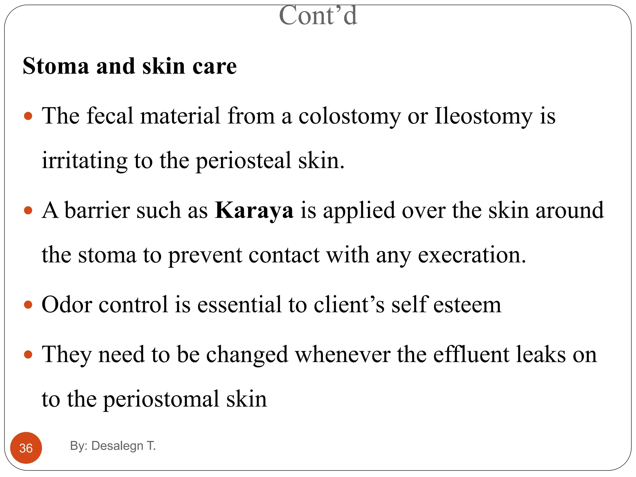 Cont’d
36
Stoma and skin care
 The fecal material from a colostomy or Ileostomy is
irritating to the periosteal skin.
 A barrier such as Karaya is applied over the skin around
the stoma to prevent contact with any execration.
 Odor control is essential to client’s self esteem
 They need to be changed whenever the effluent leaks on
to the periostomal skin
By: Desalegn T.
 