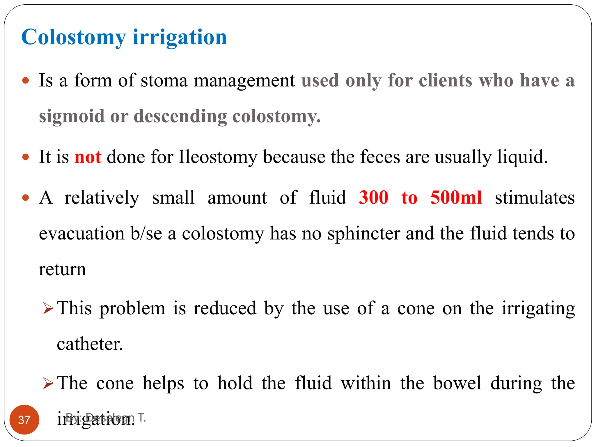 37
Colostomy irrigation
 Is a form of stoma management used only for clients who have a
sigmoid or descending colostomy.
 It is not done for Ileostomy because the feces are usually liquid.
 A relatively small amount of fluid 300 to 500ml stimulates
evacuation b/se a colostomy has no sphincter and the fluid tends to
return
This problem is reduced by the use of a cone on the irrigating
catheter.
The cone helps to hold the fluid within the bowel during the
irrigation.
By: Desalegn T.
 